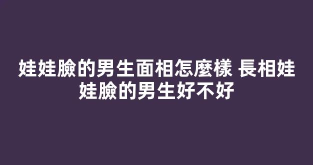 娃娃臉的男生面相怎麼樣 長相娃娃臉的男生好不好